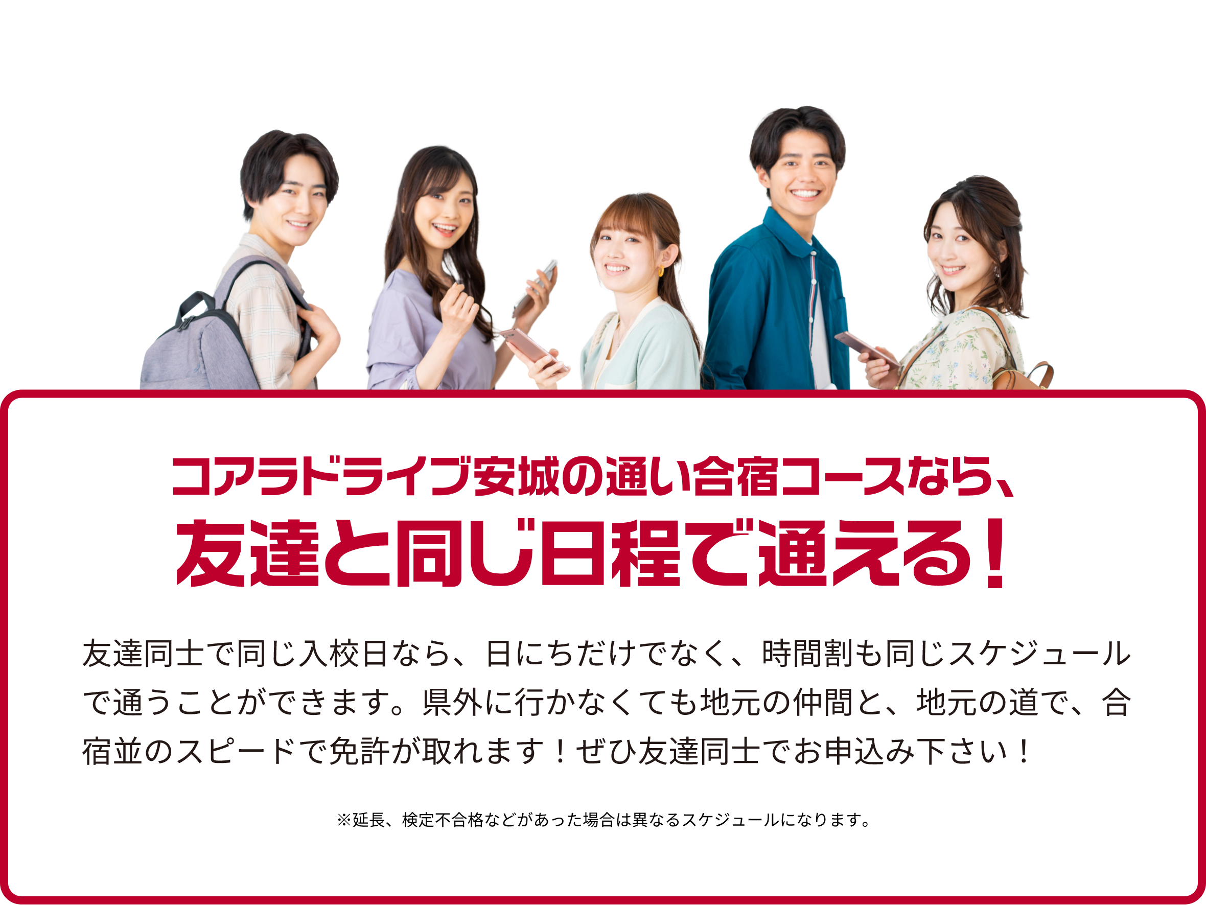 コアラドライブ安城の通い合宿コースなら、友達と同じ日程で通える！友達同士で同じ入校日なら、日にちだけでなく、時間割も同じスケジュールで通うことができます。県外に行かなくても地元の仲間と、地元の道で、合宿並のスピードで免許が取れます！ぜひ友達同士でお申込み下さい！※延長、検定不合格などがあった場合は異なるスケジュールになります。